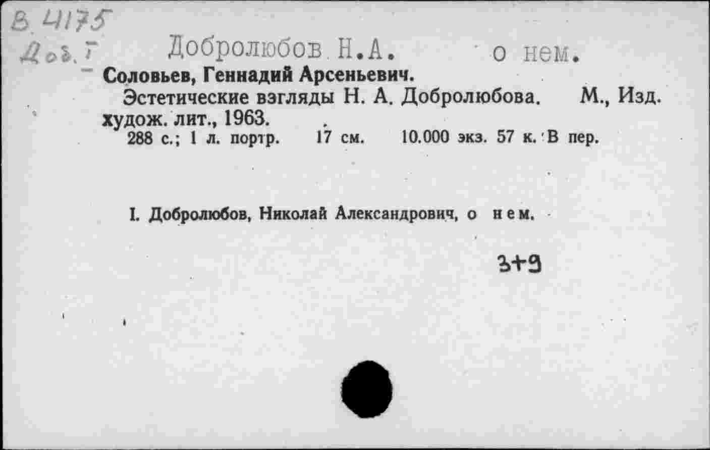 ﻿Ь 4//?3"
4*$. Г Добролюбов Н.А. о нем.
Соловьев, Геннадий Арсеньевич.
Эстетические взгляды Н. А. Добролюбова. М., худож. лит., 1963.
288 с.; 1 л. портр. 17 см. 10.000 экз. 57 к. В пер.
I. Добролюбов, Николай Александрович, о нем.
ъ+з